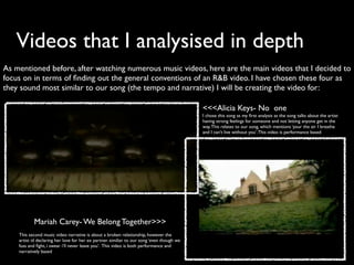 Videos that I analysised in depth
As mentioned before, after watching numerous music videos, here are the main videos that I decided to
focus on in terms of ﬁnding out the general conventions of an R&B video. I have chosen these four as
they sound most similar to our song (the tempo and narrative) I will be creating the video for:

                                                                                            <<<Alicia Keys- No one
                                                                                            I chose this song as my ﬁrst analysis as the song talks about the artist
                                                                                            having strong feelings for someone and not letting anyone get in the
                                                                                            way. This relates to our song, which mentions ‘your the air I breathe
                                                                                            and I can’t live without you’. This video is performance based




           Mariah Carey- We Belong Together>>>
    This second music video narrative is about a broken relationship, however the
    artist id declaring her love for her ex partner. similiar to our song ‘even though we
    fuss and ﬁght, i swear i’ll never leave you’. This video is both performance and
    narratively based
 