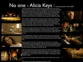No one - Alicia Keys :                                                             directed by Justin Francis 2007
              1 The music video commences with the close up of what we later ﬁnd out to be a
              gear. This is the ﬁrst motif in this video, as throughout extreme close ups of this image
              appear. Fades link these shots, and continue throughout the whole song, creating a
              delicate feel which ﬁts the beat of the song and the lyric. This is also being used by
              the directors to sell the artist soft persona. The subtle fades also make it feel as
              though you are blinking as and thinking about the music as Alicia Keys sings centre
              framed directly to the camera via a medium close up: typical of an R&B music video

              2 The audience is initially introduced to the artist, who is sitting in the middle of a
                                                                                                          5
              bare room with sophisicated deco, including big windows which allows loads of light
    1         to ﬂow onto the artist. This is quite typical of this genre as it focuses the viewers
              attention on the singer as r&b is very much focused on the artist, explaining the
              simple and minimal use of mise en scene and scenery. Simultaneously it helps create
              an angelic image of Alicia Keys who is known as being quite admirable

              3 There are many medium close ups in the song as we focus once again on the artist
              and what she is singing, while long shots in between is used to show her ﬁgure, a
              selling point for many female r&b artists, as it is typical of them to appear sexy. There   6
              is minimal make-up, which is quite soft in order to continue the soothing theme of
              the song
    2
              4 This establishing shot reveals to the audience that the video is based around the
              idea of Alicia Keys being on difference sets, a concept of this video as although she is
              in four different sceneries her love is still the same towards the person she is singing
              about

              5 Close- ups of the artist, which her lips almost in centre screen and her eyes
              looking straight at the camera makes the viewer feel like the artist is singing directly
              at them. This encourages of relationship to be built up directly between the artist and     7

    3         the viewer, which is important in promoting the artist as it will cause them buy into
              the artists material as they get more familiar with her

              6 This sets mise en scene has instruments, another recurring theme which is quite
              often associated with this highly musically sophisicated artist , in the background that
              are included in the song creating a band feel, even though it is just her in the room-
              highlighting she is a solo artist. Her costume has changed to be quite tight, and short
              revealing her ﬁgure

              7 A close up of her playing the keyboard emphasises what the Alicia Keys is known           8
              for
4
              8 The second motif during the song appears here ﬁrst- a watch
 