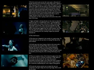 10 As the camera pans across the room, pass a silhouette of
      people dancing, we are directed to Alicia Keys who is against a
      wall. A group of dances in a music video of this genre is very
      typical as it helps to sell the song as it shows people enjoying
      the music, which unconsciously makes the listener enjoy the
      song since they the watching people having fun. The camera
      keeps switching between the two sets, which the pace of the
      edits and the duration of the shots (mostly quick at chorus to
      build up pace since audience already know what is said, to
 9    longer duration shots for the verses to they can                     13
      concentration on what is going on)all at the same rate as the
      beat of the song

      11 Again soft light is shining directly on the artist to make her
      stand out even in a crowded dark room. Low key lighting is
      used throughout to create a chiaroscuro effect, accentuating
      Alicia Keys in the frame. This is just one example of a high
      angle shot, which is commonly used throughout as she sings
      which could perhaps suggest that the song is greater than her.
      This also gives the audience as little power over the female
      artist, as if looking over her, creating a supportive attitude       14
 10   towards her

      12 The motif recurs

      13 The ﬁnal set in designed to be outside on a quite street. To
      match the lyrics we can see that it is raining. The idea of the
      piano follows

      14 A birds eyes shot later brings us back to the scene with a
      group of people dancing Alicia Keys who is centre, and
      dancing. The camera zoom in on the crowd, making the
                                                                           15
      audience feel they are viewing something that is perhaps
11    private, making them feel priviliged, as if they have been invited
      in, therefore promoting the artist as being embracing to her
      fans

      15 There are medium shots of her body throughout the video
      as she dances. This is a common convection is r&b videos as
      the artists are also known for the ways they present
      themselves and body image is very important when trying to
      sell the artist. During these shots the artist is quite ﬂowly in
      her movement, emphasising her artist image of being gentle
12                                                                         16
      16 To end, the camera zooms out to reveal the sets are
      contained in this gear shape, the recurring image, which could
      be of a clock
 