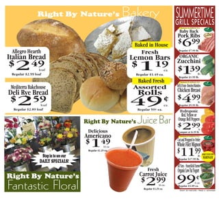 Right By Nature’s                             Bakery                       SUMMERTIME
                                                                                           GRILL SPECIALS
                                                                                               Hormone & Antibiotic Free


                                                                                             Baby Back
                                                                                           Pork Ribs
                                                                Baked in House
                                                                                           $     699                    lb.

 Allegro Hearth                                                    Fresh                     Regular $7.99 lb.

Italian Bread                                                              ORGANIC
                                                               Lemon Bars Zucchini
$  249           loaf
 Regular $2.99 loaf
                                                               $ 1   19 $ 39
                                                                       ea.
                                                                Regular $1.49 ea.              1             lb.
                                                                                             Regular $1.99 lb.
                                                                 Baked Fresh                   Hormone & Antibiotic Free



 Mediterra Bakehouse                                            Assorted                   Bell & Evans - Boneless/Skinnless
Deli Rye Bread                                                   Rolls                     Chicken Breast
 $  2        59
                  loaf                                         49                   ¢ $499                   lb.
                                                                                     ea.     Regular $5.99 lb.
  Regular $2.89 loaf                                             Regular 59¢ ea.
                                                                                              Hydroponic
                                                                                              Red, Yellow or
                                       Right By Nature’s         Juice Bar                  Orange Bell Peppers

                                        Delicious
                                                                                           $     299
                                                                                            Compare at $4.99 lb.
                                                                                                                         lb.


                                       Americano                                               Hormone & Antibiotic Free


                                                                                           Cut and Wrapped to Order
                                       $ 1         49
                                                     16 oz.                                Whole Filet Mignon
                  Stop in to see our
                                        Regular $2.29 ea.
                                                                                           $  1199          lb.
                                                                                            Regular $17.99 lb.
                                                                                                                               MAKE YOUR OWN
                                                                                                                               MARINADE
                 DAILY SPECIALS!
                                                                                           All Vars. - Stonyfield Farms
                                                                       Fresh               Organic Low Fat Yogurt
Right By Nature’s                                                 Carrot Juice
                                                                  $  2         99          99¢
Fantastic Floral                                                                 16 oz.
                                                                    Regular $3.29 ea.
                                                                                                         6 oz.
                                                                                            Regular $1.09 ea.
                                                                                              RIGHT BY NATURE - PAGE 3 - 6/24/2009
 