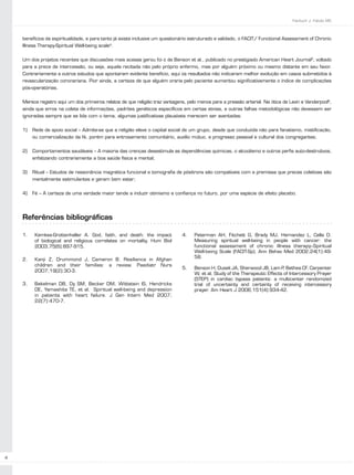 Faintuch J, Falcão MC



    benefícios da espiritualidade, e para tanto já existe inclusive um questionário estruturado e validado, o FACIT/ Functional Assessment of Chronic
    Illness Therapy-Spiritual Well-being scale4.


    Um dos projetos recentes que discussões mais acesas gerou foi o de Benson et al., publicado no prestigiado American Heart Journal5, voltado
    para a prece de intercessão, ou seja, aquela recitada não pelo próprio enfermo, mas por alguém próximo ou mesmo distante em seu favor.
    Contrariamente a outros estudos que apontaram evidente benefício, aqui os resultados não indicaram melhor evolução em casos submetidos à
    revascularização coronariana. Pior ainda, a certeza de que alguém oraria pelo paciente aumentou significativamente o índice de complicações
    pós-operatórias.


    Merece registro aqui um dos primeiros relatos de que religião traz vantagens, pelo menos para a pressão arterial. Na ótica de Levin e Vanderpool6,
    ainda que erros na coleta de informações, padrões genéticos específicos em certas etnias, e outras falhas metodológicas não devessem ser
    ignoradas sempre que se lida com o tema, algumas justificativas plausíveis merecem ser aventadas:


    1)   Rede de apoio social – Admite-se que a religião eleve o capital social de um grupo, desde que conduzida não para fanatismo, mistificação,
         ou comercialização da fé, porém para entrosamento comunitário, auxílio mútuo, e progresso pessoal e cultural dos congregantes;


    2)   Comportamentos saudáveis – A maioria das crenças desestimula as dependências químicas, o alcoolismo e outros perfis auto-destrutivos,
         enfatizando contrariamente a boa saúde física e mental;


    3)   Ritual – Estudos de ressonância magnética funcional e tomografia de pósitrons são compatíveis com a premissa que preces coletivas são
         mentalmente estimulantes e geram bem estar;


    4)   Fé – A certeza de uma verdade maior tende a induzir otimismo e confiança no futuro, por uma espécie de efeito placebo.




    Referências bibliográficas

    1.    Kemkes-Grottenhaller A. God, faith, and death: the impact            4.    Peterman AH, Fitchett G, Brady MJ, Hernandez L, Cella D.
          of biological and religious correlates on mortality. Hum Biol              Measuring spiritual well-being in people with cancer: the
          2003;75(6):897-915.                                                        functional assessment of chronic illness therapy--Spiritual
                                                                                     Well-being Scale (FACIT-Sp). Ann Behav Med 2002;24(1):49-
                                                                                     58.
    2.    Kanji Z, Drummond J, Cameron B. Resilience in Afghan
          children and their families: a review. Paediatr Nurs
                                                                               5.    Benson H, Dusek JA, Sherwood JB, Lam P Bethea CF, Carpenter
                                                                                                                                ,
          2007;19(2):30-3.
                                                                                     W, et al. Study of the Therapeutic Effects of Intercessory Prayer
                                                                                     (STEP) in cardiac bypass patients: a multicenter randomized
    3.    Bekelman DB, Dy SM, Becker DM, Wittstein IS, Hendricks                     trial of uncertainty and certainty of receiving intercessory
          DE, Yamashita TE, et al. Spiritual well-being and depression               prayer. Am Heart J 2006;151(4):934-42.
          in patients with heart failure. J Gen Intern Med 2007;
          22(7):470-7.




4
 