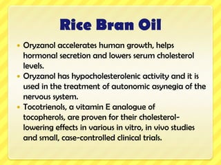 Rice Bran OilIt is easily digestibleIt accelerates growth in childrenIt is re-usable and it is safe to re-cycle.Significant reduction in total cholesterol and triglyceride levels