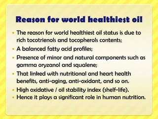 Reason for world healthiest oilThe reason for world healthiest oil status is due to rich tocotrienols and tocopherols contents; A balanced fatty acid profiles; Presence of minor and natural components such as gamma oryzanol and squalene;That linked with nutritional and heart health benefits, anti-aging, anti-oxidant, and so on.High oxidative /oil stability index (shelf-life).Hence it plays a significant role in human nutrition.