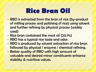 Rice Bran OilRBO is extracted from the bran of rice (by-product of milling process and polishing of rice) using solvent and further refining by physical process (widely used)Rice bran contained the most oil (20.1%)RBO has a typical rice taste and odor.RBO is produced by solvent extraction of rice bran followed by physical / enzyme / chemical refining.Better quality of RBO with high amount of valuable and desired minor constituents enhance stability & nutritive values.