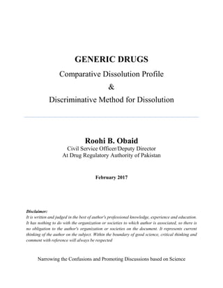GENERIC DRUGS
Comparative Dissolution Profile
&
Discriminative Method for Dissolution
Roohi B. Obaid
Civil Service Officer/Deputy Director
At Drug Regulatory Authority of Pakistan
February 2017
Disclaimer:
It is written and judged in the best of author's professional knowledge, experience and education.
It has nothing to do with the organization or societies to which author is associated, so there is
no obligation to the author's organization or societies on the document. It represents current
thinking of the author on the subject. Within the boundary of good science, critical thinking and
comment with reference will always be respected
Narrowing the Confusions and Promoting Discussions based on Science
 