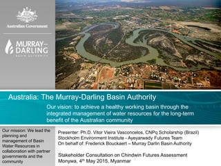 Australia: The Murray-Darling Basin Authority
Our vision: to achieve a healthy working basin through the
integrated management of water resources for the long-term
benefit of the Australian community
Our mission: We lead the
planning and
management of Basin
Water Resources in
collaboration with partner
governments and the
community
Presenter: Ph.D. Vitor Vieira Vasconcelos, CNPq Scholarship (Brazil)
Stockholm Environment Institute - Ayeyarwady Futures Team
On behalf of: Frederick Bouckaert – Murray Darlin Basin Authority
Stakeholder Consultation on Chindwin Futures Assessment
Monywa, 4th May 2015, Myanmar
 