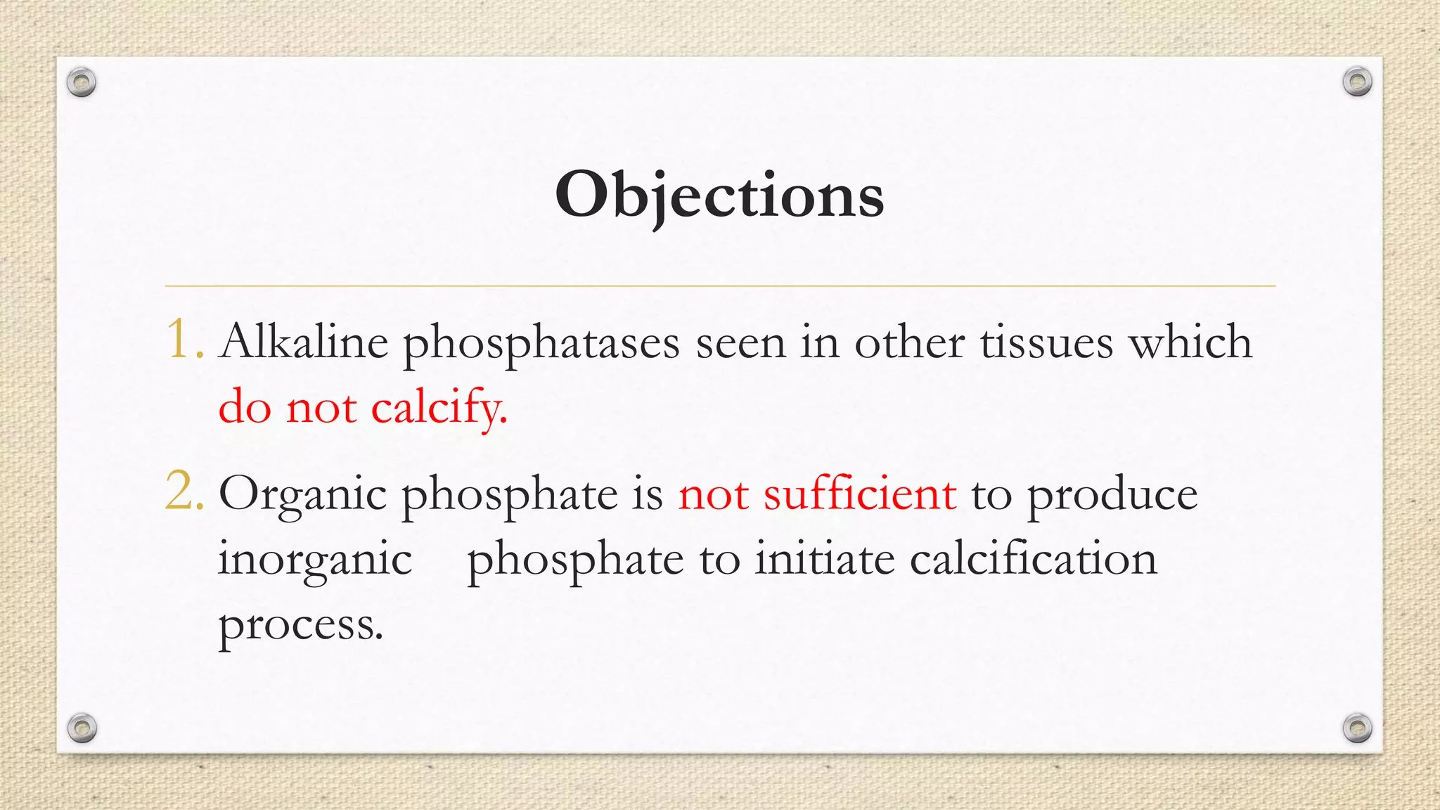 Objections
1. Alkaline phosphatases seen in other tissues which
do not calcify.
2. Organic phosphate is not sufficient to produce
inorganic phosphate to initiate calcification
process.
 