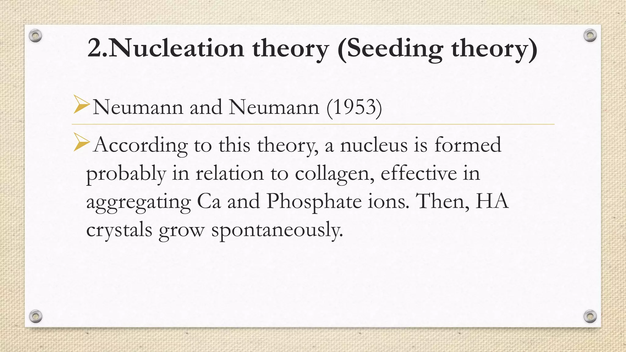 2.Nucleation theory (Seeding theory)
Neumann and Neumann (1953)
According to this theory, a nucleus is formed
probably in relation to collagen, effective in
aggregating Ca and Phosphate ions. Then, HA
crystals grow spontaneously.
 