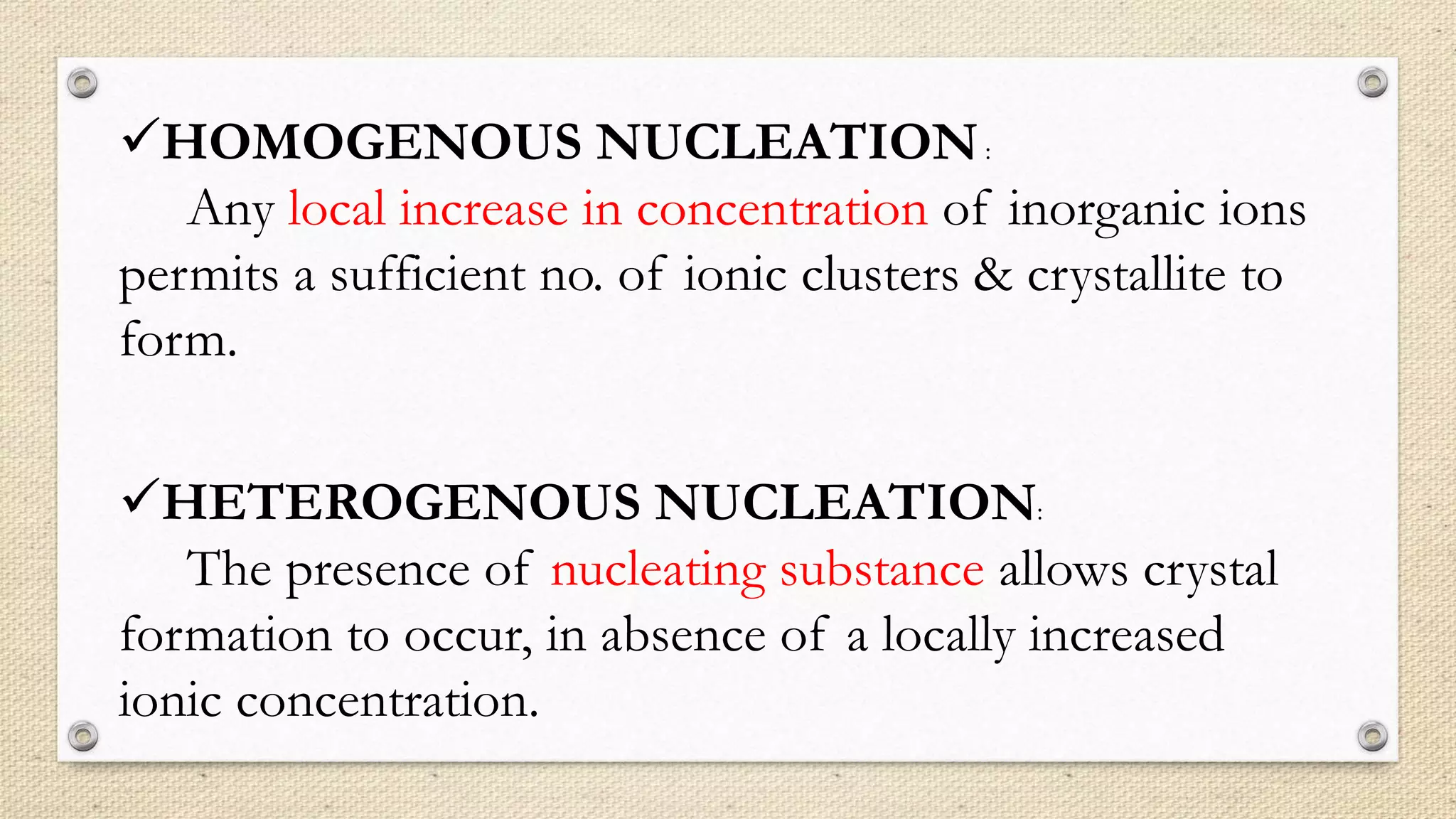HOMOGENOUS NUCLEATION:
Any local increase in concentration of inorganic ions
permits a sufficient no. of ionic clusters & crystallite to
form.
HETEROGENOUS NUCLEATION:
The presence of nucleating substance allows crystal
formation to occur, in absence of a locally increased
ionic concentration.
 