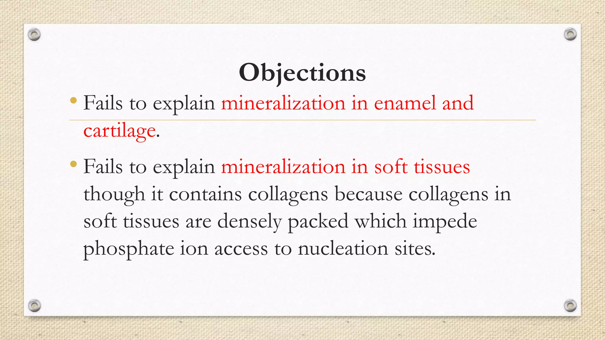 Objections
• Fails to explain mineralization in enamel and
cartilage.
• Fails to explain mineralization in soft tissues
though it contains collagens because collagens in
soft tissues are densely packed which impede
phosphate ion access to nucleation sites.
 