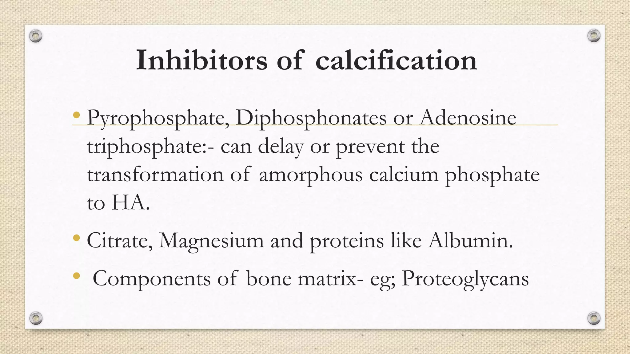 Inhibitors of calcification
• Pyrophosphate, Diphosphonates or Adenosine
triphosphate:- can delay or prevent the
transformation of amorphous calcium phosphate
to HA.
• Citrate, Magnesium and proteins like Albumin.
• Components of bone matrix- eg; Proteoglycans
 