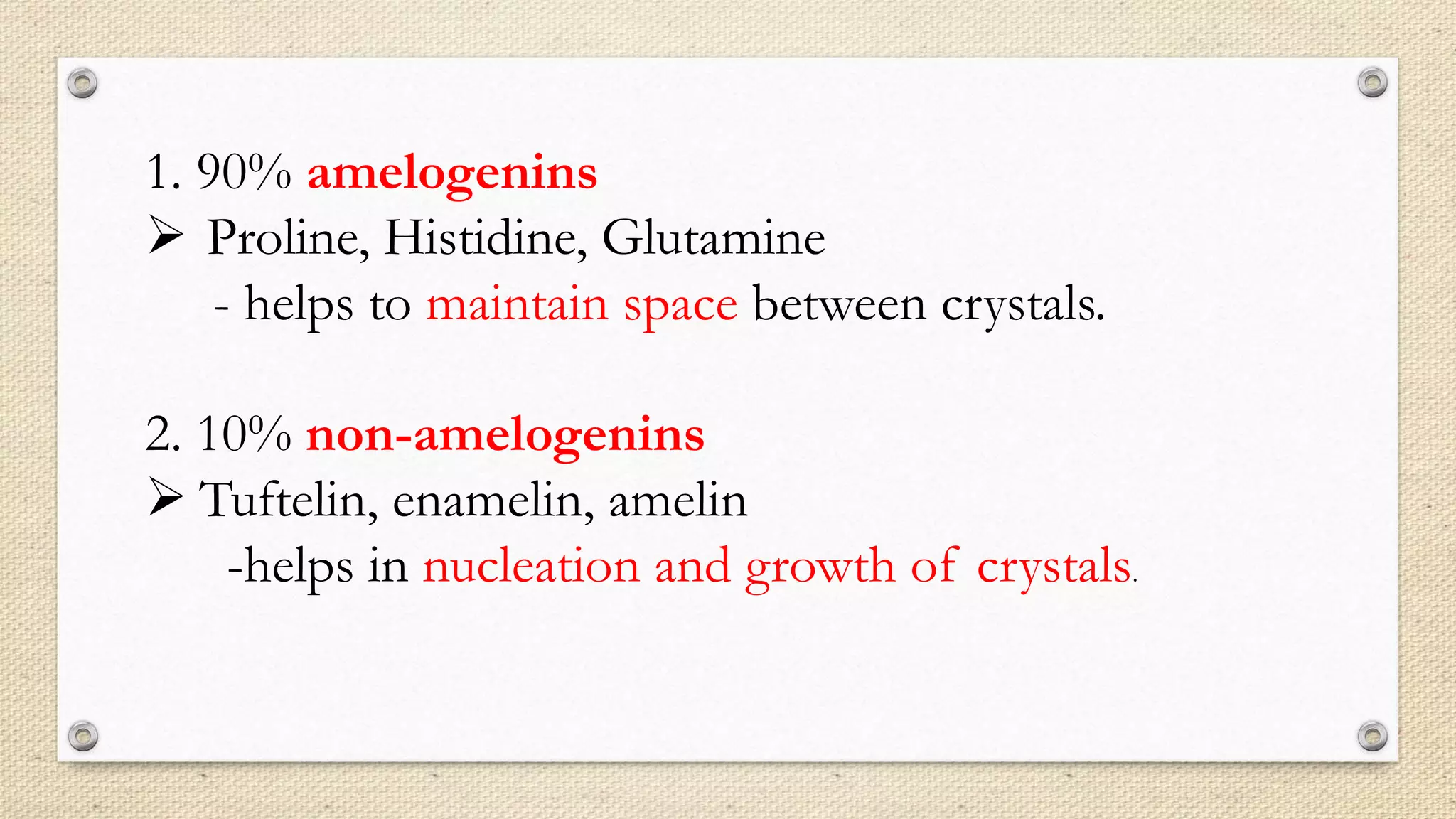 1. 90% amelogenins
 Proline, Histidine, Glutamine
- helps to maintain space between crystals.
2. 10% non-amelogenins
 Tuftelin, enamelin, amelin
-helps in nucleation and growth of crystals.
 