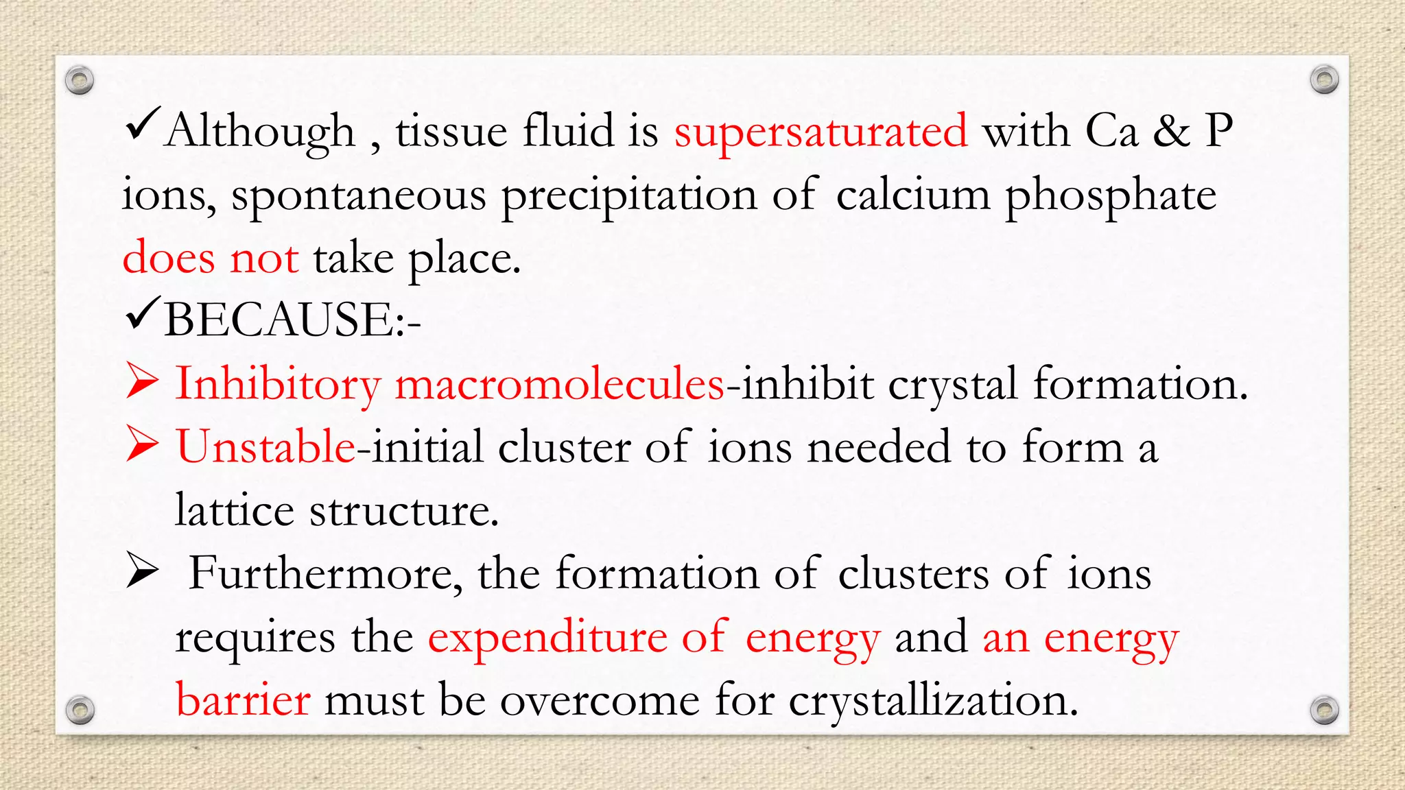 Although , tissue fluid is supersaturated with Ca & P
ions, spontaneous precipitation of calcium phosphate
does not take place.
BECAUSE:-
 Inhibitory macromolecules-inhibit crystal formation.
 Unstable-initial cluster of ions needed to form a
lattice structure.
 Furthermore, the formation of clusters of ions
requires the expenditure of energy and an energy
barrier must be overcome for crystallization.
 