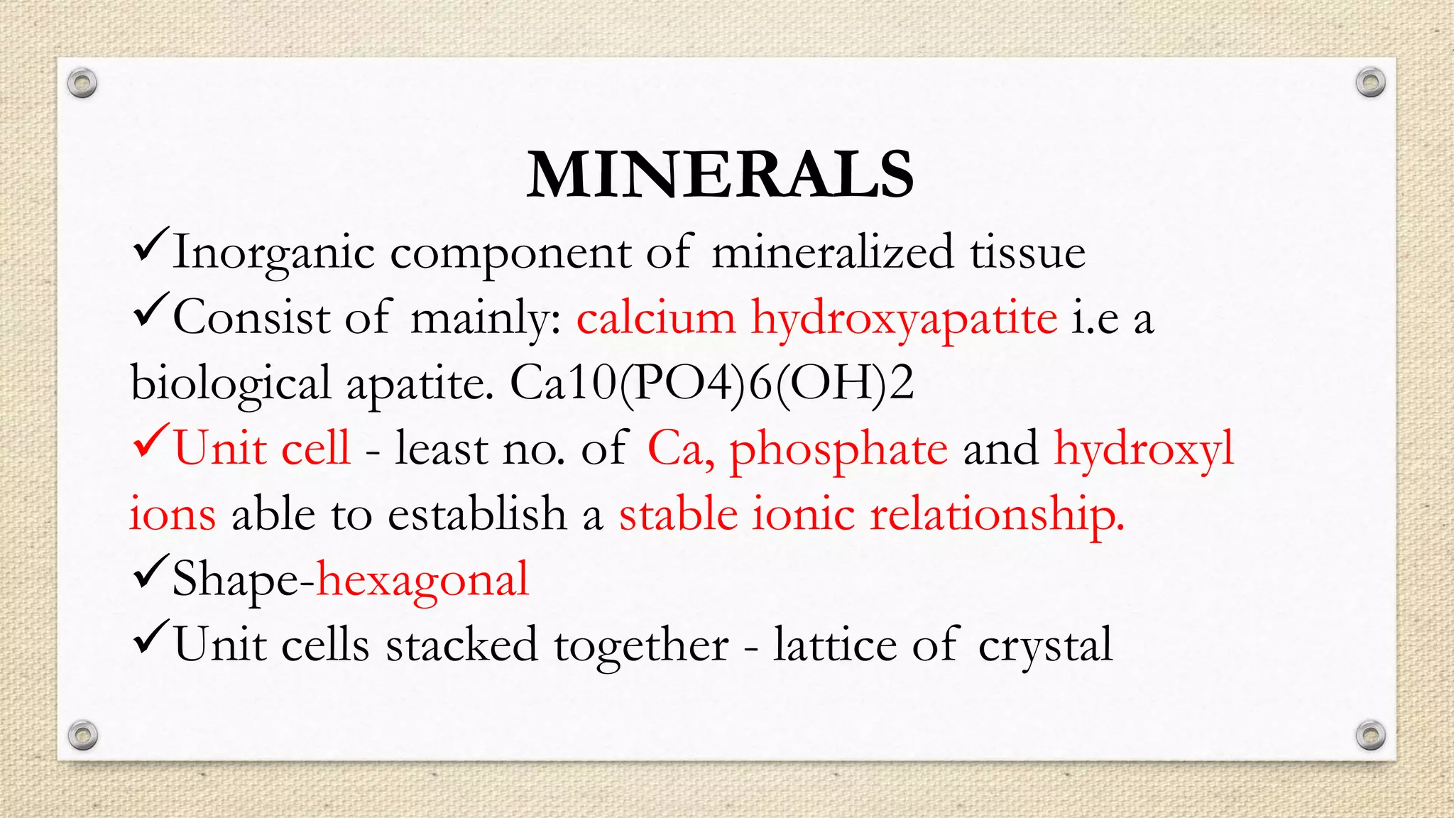 MINERALS
Inorganic component of mineralized tissue
Consist of mainly: calcium hydroxyapatite i.e a
biological apatite. Ca10(PO4)6(OH)2
Unit cell - least no. of Ca, phosphate and hydroxyl
ions able to establish a stable ionic relationship.
Shape-hexagonal
Unit cells stacked together - lattice of crystal
 