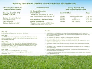 Running for a Better Oakland - Instructions for Packet Pick Up
    Mandatory Packet Pick Up                                            Course Information                                              Sunday, March 25, 2012
    No Race Day Bib Pick Up                                                                                                           Race Arrival/Race Start Times
                                                             5K Course Information
  Saturday, March 24, 2012                                   (New in 2012)                                              Meet@RBO Tent                                                   Race
  9:00 am - 5:00 pm                                          The 5K start and ﬁnish is on 19th St.
                                                             near the intersection with Harrison St.                    6:30 am                  Marathon/Relay (Bus)                   7:30 am
  Oakland Convention Center                                                                                             6:45 am                        5K"     "                        7:45 am
  Marriott City Center                                       Half-Marathon & Marathon/Relay                             8:15 am                    Half-Marathon"                       9:15 am
  1001 Broadway                                              Course Information                                         8:45 am                    Kids’ Fun Run                        9:20 am
  Oakland, California 94607                                  The start line is located at 19th Street
                                                             and Harrison St. near Snow Park



                                                                                     Race Bibs
STEP ONE:  
Enter the Marriott Oakland City Center from 10th Street. "                              When you pick up your race bib, it will contain your B-Tag timing device.  DO NOT REMOVE IT
                                                                                        FROM THE RACE BIB.  It is designed to stay on your bib for the race and you risk not having your
STEP TWO:                                                                               time recorded if it is removed.
You MUST pick up your e-registration email from the RBO table. If you do                You must show your race bib at the start to enter your proper starting area.
not do this, you will not be able to get your bib! You can also get your RBO
shirt and water bottle here.                                                            You must wear your race bib on the front of your body throughout the race.
                                                                                        Marathoners & Relay runners are asked to wear their race designation bibs on their backs.  These
STEP THREE:                                                                             will be provided at packet pick up.  
Proceed into the hall to the Race Bib Pick-Up area.  Here you will receive              Your race bib must be visible throughout the race so the ofﬁcial course photographers can identify
your race bib with a “B-Tag” timing respondor pre-attached.  BEFORE YOU                 you.
LEAVE STEP 3, VERIFY THAT YOUR RACE NUMBER MATCHES THE 
                                                                                        Your race bib is also a ticket to all race activities! Please have your race bib with you at all times to
NUMBER ON YOUR PRINT OUT.  
                                                                                        assure proper access.
STEP FOUR:                                                                              Do not exchange or transfer your bib to someone else.  Doing so may result in disqualiﬁcation of
There will be a separate ORF Shirt Pick-Up station for                                  both runners this year and in the future.
each race.  You must present your e-registration AND race bib to                        In order to help our Medical Team work more efﬁciently, please ﬁll out the medical history information
receive your shirt.                                                                     on the back of your race bib.
 