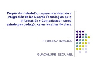 Propuesta metodológica para la aplicación e integración de las Nuevas Tecnologías de la Información y Comunicación como estrategias pedagógica en las aulas de clase PROBLEMATIZACIÓN GUADALUPE  ESQUIVEL 