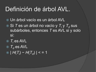 Definición de árbol AVL.
 Un árbol vacío es un árbol AVL
 Si T es un árbol no vacío y Ti y Td sus
  subárboles, entonces T es AVL si y solo
  si:
 Ti es AVL
 Td es AVL
 | H(Ti) − H(Td) | < = 1
 