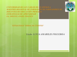 UNIVERSIDAD DE SAN CARLOS DE GUATEMALA
MAESTRÍA REGIONAL DE FORMACIÓN DE FORMADORES DE
DOCENTES DE EDUCACIÓN PRIMARIA
ESTRATEGIAS DE APRENDIZAJE
Lic. MIGUEL ANGEL FRANCO



    ESTRATEGIA “ARBOL DE CUENTOS”



                Licda. LUVIA AMARILIS FIGUEROA
 