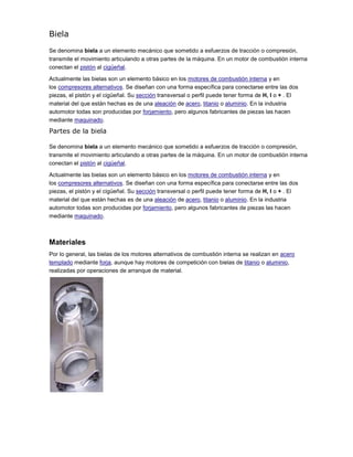 Biela
Se denomina biela a un elemento mecánico que sometido a esfuerzos de tracción o compresión,
transmite el movimiento articulando a otras partes de la máquina. En un motor de combustión interna
conectan el pistón al cigüeñal.
Actualmente las bielas son un elemento básico en los motores de combustión interna y en
los compresores alternativos. Se diseñan con una forma específica para conectarse entre las dos
piezas, el pistón y el cigüeñal. Su sección transversal o perfil puede tener forma de H, I o + . El
material del que están hechas es de una aleación de acero, titanio o aluminio. En la industria
automotor todas son producidas por forjamiento, pero algunos fabricantes de piezas las hacen
mediante maquinado.
Partes de la biela
Se denomina biela a un elemento mecánico que sometido a esfuerzos de tracción o compresión,
transmite el movimiento articulando a otras partes de la máquina. En un motor de combustión interna
conectan el pistón al cigüeñal.
Actualmente las bielas son un elemento básico en los motores de combustión interna y en
los compresores alternativos. Se diseñan con una forma específica para conectarse entre las dos
piezas, el pistón y el cigüeñal. Su sección transversal o perfil puede tener forma de H, I o + . El
material del que están hechas es de una aleación de acero, titanio o aluminio. En la industria
automotor todas son producidas por forjamiento, pero algunos fabricantes de piezas las hacen
mediante maquinado.
Materiales
Por lo general, las bielas de los motores alternativos de combustión interna se realizan en acero
templado mediante forja, aunque hay motores de competición con bielas de titanio o aluminio,
realizadas por operaciones de arranque de material.
 