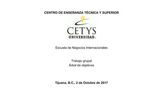 CENTRO DE ENSEÑANZA TÉCNICA Y SUPERIOR
Escuela de Negocios Internacionales
Trabajo grupal
Árbol de objetivos
Tijuana, B.C., 2 de Octubre de 2017
 