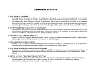 Alternativas de acción
1. IDENTIFICAR EL PROBLEMA
En el aspecto formativo de la enseñanza y aprendizaje de la Geometría, es de suma importancia, y no deben ser omitidos
en ningún de ciclo de estudio, los procesos que favorezcan el desarrollo de las capacidades de abstracción y conocimiento
del espacio. Pero, en la orientación del área de geometría a nivel de básica primaria en la zona rural, no se desarrolla
estrategias didácticas innovadoras, por parte del Docente hacia el estudiante, para el desarrollo de las capacidadesy logros
expuestos, planteados para esta materia. El conocimiento de la geometría pasa a un segundo plano; por distintos factores.
2. EXAMINAR LOS EFECTOS QUE PROVOCAEL PROBLEMA
La problemática presentada anteriormente nos lleva a un interrogante ¿Cómo mejorar las prácticas educativas en la construcción e
identificación de figuras geométricas, para desarrollar el pensamiento espacial en los estudiantes del grado segundo, a través del
diseño de un OVA en el Colegio Piedra de León, Municipio de Sotara – Cauca?
3. IDENTIFICAR LAS CAUSAS DEL PROBLEMA
Desde la Geometría, el problema se puede conceptuar como la dificultad para desarrolla el pensamiento espacial y la interpretación
de figuras geométricas en las representaciones mentales de los objetos del espacio.
4. ESTABLECER LA SITUACION DESEADA
Diseñar un OVA que promueva el desarrollo del pensamiento espacial, el aprendizaje y la interpretación de las figuras geométricas
en los estudiantes de la Institución educativa Piedra de León, Corregimiento de Sotara (Cauca).
5. IDENTIFICAR MEDIOS PARA LA SOLIUCION DE PROBLEMA
Describir un marco referencial que promuevan la integración de las TIC en el desarrollo del pensamiento espacial, el aprendizaje y la
interpretación de las figuras geométricas en los estudiantes de la Institución educativa Piedra de León, Corregimiento de Sotara
(Cauca).
6. DEFINIR ACCIONES Y CONFIGURACIONES ALTERNATIVAS
Se compone de la elaboración del plan metodológico acerca de la propuesta de investigación, para llevar acabo las estrategias y
procedimientos que permitan determinar y organizar los datos, por lo tanto, poder realizar los procesamiento, análisis e
interpretación con el propósito de dar respuesta al problema planteado.
 