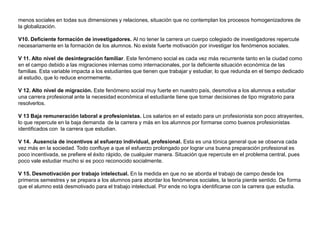 menos sociales en todas sus dimensiones y relaciones, situación que no contemplan los procesos homogenizadores de
la globalización.

V10. Deficiente formación de investigadores. Al no tener la carrera un cuerpo colegiado de investigadores repercute
necesariamente en la formación de los alumnos. No existe fuerte motivación por investigar los fenómenos sociales.

V 11. Alto nivel de desintegración familiar. Este fenómeno social es cada vez más recurrente tanto en la ciudad como
en el campo debido a las migraciones internas como internacionales, por la deficiente situación económica de las
familias. Esta variable impacta a los estudiantes que tienen que trabajar y estudiar, lo que redunda en el tiempo dedicado
al estudio, que lo reduce enormemente.

V 12. Alto nivel de migración. Este fenómeno social muy fuerte en nuestro país, desmotiva a los alumnos a estudiar
una carrera profesional ante la necesidad económica el estudiante tiene que tomar decisiones de tipo migratorio para
resolverlos.

V 13 Baja remuneración laboral a profesionistas. Los salarios en el estado para un profesionista son poco atrayentes,
lo que repercute en la baja demanda de la carrera y más en los alumnos por formarse como buenos profesionistas
identificados con la carrera que estudian.

V 14. Ausencia de incentivos al esfuerzo individual, profesional. Esta es una tónica general que se observa cada
vez más en la sociedad. Todo confluye a que el esfuerzo prolongado por lograr una buena preparación profesional es
poco incentivada, se prefiere el éxito rápido, de cualquier manera. Situación que repercute en el problema central, pues
poco vale estudiar mucho si es poco reconocido socialmente.

V 15. Desmotivación por trabajo intelectual. En la medida en que no se aborda el trabajo de campo desde los
primeros semestres y se prepara a los alumnos para abordar los fenómenos sociales, la teoría pierde sentido. De forma
que el alumno está desmotivado para el trabajo intelectual. Por ende no logra identificarse con la carrera que estudia.
 