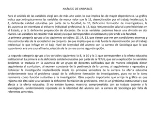 ANÁLISIS DE VARIABLES

Para el análisis de las variables elegí seis de más alto valor, lo que implica las de mayor dependencia. La gráfica
indica que jerárquicamente las variables de mayor valor son la 15, desmotivación por el trabajo intelectual, la
8, deficiente calidad educativa por parte de la facultad, la 10, Deficiente formación de investigadores, la
14, ausencia de incentivos al esfuerzo individual profesional, la 13, baja remuneración salarial a profesionistas en
el Estado, y la 3, deficiente preparación de docentes. De estas variables podemos hacer una división en dos
niveles. Las variables de carácter más social y las que corresponden al curriculum y por ende a la facultad.
La primera categoría agrupa a las siguientes variables: 15, 14, 13, que tienen que ver con condiciones externas y
más estructurales de la sociedad en su conjunto. Lo que implica que es más fuerte la desmotivación por el trabajo
intelectual lo que influye en el bajo nivel de identidad del alumno con la carrera de Sociología que lo que
suponíamos era una causal fuerte, elección de la carrera como segunda opción.

La segunda categoría agrupa a las variables siguientes: la 8, la 10 y la 3, que corresponden a la oferta educativa
institucional. La primera es la deficiente calidad educativa por parte de la FCPyS, que en la explicación de variables
decíamos se traducía en la ausencia de un grupo de docentes calificados que de manera colegiada dieran
seguimiento al currículum, al examen constante de la pertinencia de la carrera, al seguimiento a egresados y
fortalecer la investigación implantándola desde los primeros semestres de la carrera. La oferta educativa
evidentemente toca el problema causal de la deficiente formación de investigadores, pues no se le toma
realmente como función sustantiva a la investigación. Otro aspecto importante que arroja la gráfica es que
reporta con alto valor a la variable la deficiente formación de profesores. Este es un problema institucional y que
afecta a la oferta educativa. Si no existen buenos maestros comprometidos con su trabajo docente y la
investigación, evidentemente repercute en la identidad del alumno con la carrera de Sociología por falta de
referentes concretos.
 