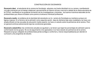 CONSTRUCCIÓN DE ESCENARIOS

Escenario ideal: el estudiante de la carrera de Sociología adquiere una fuerte identidad con su carrera, manifestando
una alta motivación por el trabajo intelectual, aprovechando al máximo el buen nivel de la calidad de la oferta educativa de
la FCPyS, manifiesta en la excelente formación de los investigadores y docentes, los buenos incentivos laborales de los
profesionistas que ofrece el Estado como premio al esfuerzo individual profesional.

Escenario medio: el problema de la identidad del estudiante con la carrera de Sociología se mantiene aunque con
ligeras mejoras. En el terreno de la admisión como segunda opción deja de ofertarse bajo esta modalidad y se hace una
amplia difusión en las escuelas de educación media superior, se hace un estudio sobre la pertinencia de la carrera. Pero
en general continúa sobreviviendo bajo las condiciones generales.

Escenario catastrófico: las condiciones actuales se agudizan y se tienen que bajar los porcentajes de admisión para la
conformación de los grupos. No se da seguimiento a los egresados ni se hace estudio de pertinencia de la carrera.
Respecto al grupo colegiado de profesionistas jamás se llega a conformar y menos responsabilizarse por atender el
curriculum y los programas de estudio.
 