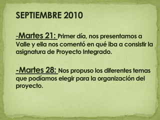 SEPTIEMBRE 2010 -Martes 21: Primer día, nos presentamos a Valle y ella nos comentó en qué iba a consistir la asignatura de Proyecto Integrado.-Martes 28: Nos propuso los diferentes temas que podíamos elegir para la organización del proyecto.