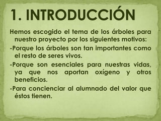 Hemos escogido el tema de los árboles para nuestro proyecto por los siguientes motivos:-Porque los árboles son tan importantes como el resto de seres vivos.-Porque son esenciales para nuestras vidas, ya que nos aportan oxígeno y otros beneficios.-Para concienciar al alumnado del valor que éstos tienen.1. INTRODUCCIÓN