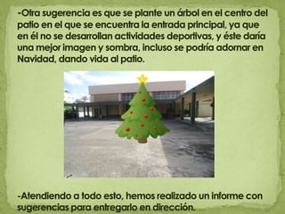 -Otra sugerencia es que se plante un árbol en el centro del patio en el que se encuentra la entrada principal, ya que en él no se desarrollan actividades deportivas, y éste daría una mejor imagen y sombra, incluso se podría adornar en Navidad, dando vida al patio.-Atendiendo a todo esto, hemos realizado un informe con sugerencias para entregarlo en dirección.