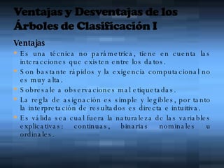 Ventajas Es una técnica no parámetrica, tiene en cuenta las interacciones que existen entre los datos. Son bastante rápidos y la exigencia computacional no es muy alta . Sobresale a observaciones mal etiquetadas. La regla de asignación es simple y legibles, por tanto la interpretación de resultados es directa e intuitiva. Es válida sea cual fuera la naturaleza de las variables explicativas: continuas, binarias nominales u ordinales . 