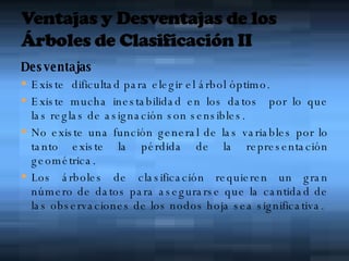 Desventajas Existe  dificultad para elegir el árbol óptimo. Existe mucha inestabilidad en los datos  por lo que las reglas de asignación son sensibles. No existe una función general de las variables por lo tanto existe la pérdida de la representación geométrica. Los árboles de clasificación requieren un gran número de datos para asegurarse que la cantidad de las observaciones de los nodos hoja sea significativa. 