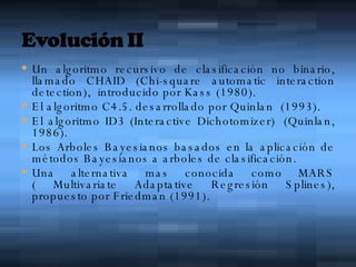 Un algoritmo recursivo de clasificación no binario, llamado CHAID (Chi-square automatic interaction detection),  introducido por Kass (1980). El algoritmo C4.5. desarrollado por Quinlan  (1993). El algoritmo ID3 (Interactive Dichotomizer)  (Quinlan, 1986). Los Arboles Bayesianos basados en la aplicación de métodos Bayesianos a arboles de clasificación. Una alternativa mas conocida como MARS ( Multivariate Adaptative Regresión Splines), propuesto por Friedman (1991). 