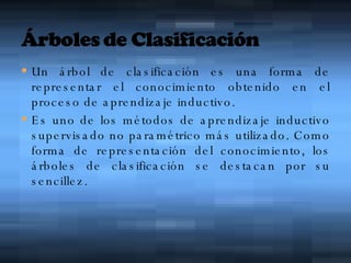 Un árbol de clasificación es una forma de representar el conocimiento obtenido en el proceso de aprendizaje inductivo. Es uno de los métodos de aprendizaje inductivo supervisado no paramétrico más utilizado. Como forma de representación del conocimiento, los árboles de clasificación se destacan por su sencillez.  
