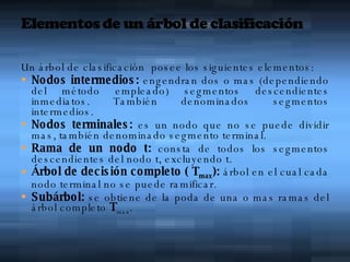 Un árbol de clasificación  posee los siguientes elementos: Nodos intermedios:  engendran dos o mas (dependiendo del método empleado) segmentos descendientes inmediatos. También denominados segmentos intermedios. Nodos terminales:  es un nodo que no se puede dividir mas, también denominado segmento terminal. Rama de un nodo t:  consta de todos los segmentos descendientes del nodo t, excluyendo t. Árbol de decisión completo ( T max ):  árbol en el cual cada nodo terminal no se puede ramificar. Subárbol:  se obtiene de la poda de una o mas ramas del árbol completo  T max . 
