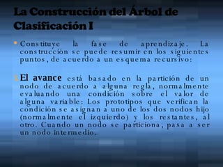 Constituye la fase de aprendizaje. La construcción se puede resumir en los siguientes puntos, de acuerdo a un esquema recursivo:  El avance  está basado en la partición de un nodo de acuerdo a alguna regla, normalmente evaluando una condición sobre el valor de alguna variable: Los prototipos que verifican la condición se asignan a uno de los dos nodos hijo (normalmente el izquierdo) y los restantes, al otro. Cuando un nodo se particiona, pasa a ser un nodo intermedio.  