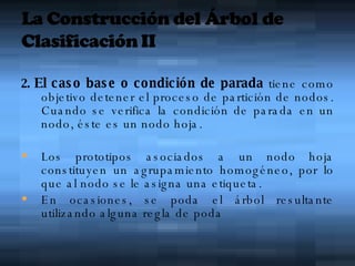 2.  El caso base o condición de parada  tiene como objetivo detener el proceso de partición de nodos. Cuando se verifica la condición de parada en un nodo, éste es un nodo hoja.  Los prototipos asociados a un nodo hoja constituyen un agrupamiento homogéneo, por lo que al nodo se le asigna una etiqueta.  En ocasiones, se poda el árbol resultante utilizando alguna regla de poda 