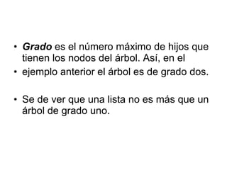 Grado   es el número máximo de hijos que tienen los nodos del árbol. Así, en el ejemplo anterior el árbol es de grado dos.  Se de ver que una lista no es más que un árbol de grado uno. 