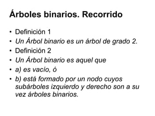 Árboles binarios. Recorrido Definición 1 Un Árbol binario es un árbol de grado 2. Definición 2 Un Árbol binario es aquel que a) es vacío, ó b) está formado por un nodo cuyos subárboles izquierdo y derecho son a su vez árboles binarios. 