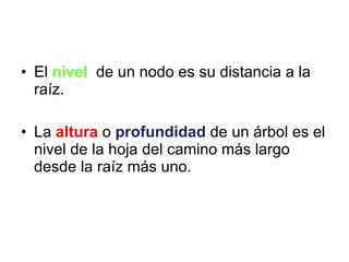 El  nivel   de un nodo es su distancia a la raíz. La  altura   o  profundidad   de un árbol es el nivel de la hoja del camino más largo desde la raíz más uno. 