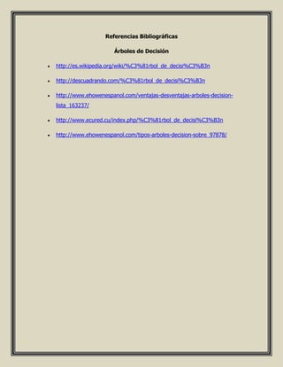Referencias Bibliográficas
Árboles de Decisión
 http://es.wikipedia.org/wiki/%C3%81rbol_de_decisi%C3%B3n
 http://descuadrando.com/%C3%81rbol_de_decisi%C3%B3n
 http://www.ehowenespanol.com/ventajas-desventajas-arboles-decision-
lista_163237/
 http://www.ecured.cu/index.php/%C3%81rbol_de_decisi%C3%B3n
 http://www.ehowenespanol.com/tipos-arboles-decision-sobre_97878/
 