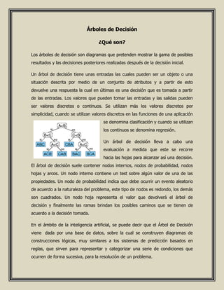 Árboles de Decisión
¿Qué son?
Los árboles de decisión son diagramas que pretenden mostrar la gama de posibles
resultados y las decisiones posteriores realizadas después de la decisión inicial.
Un árbol de decisión tiene unas entradas las cuales pueden ser un objeto o una
situación descrita por medio de un conjunto de atributos y a partir de esto
devuelve una respuesta la cual en últimas es una decisión que es tomada a partir
de las entradas. Los valores que pueden tomar las entradas y las salidas pueden
ser valores discretos o continuos. Se utilizan más los valores discretos por
simplicidad, cuando se utilizan valores discretos en las funciones de una aplicación
se denomina clasificación y cuando se utilizan
los continuos se denomina regresión.
Un árbol de decisión lleva a cabo una
evaluación a medida que este se recorre
hacia las hojas para alcanzar así una decisión.
El árbol de decisión suele contener nodos internos, nodos de probabilidad, nodos
hojas y arcos. Un nodo interno contiene un test sobre algún valor de una de las
propiedades. Un nodo de probabilidad indica que debe ocurrir un evento aleatorio
de acuerdo a la naturaleza del problema, este tipo de nodos es redondo, los demás
son cuadrados. Un nodo hoja representa el valor que devolverá el árbol de
decisión y finalmente las ramas brindan los posibles caminos que se tienen de
acuerdo a la decisión tomada.
En el ámbito de la inteligencia artificial, se puede decir que el Árbol de Decisión
viene dada por una base de datos, sobre la cual se construyen diagramas de
construcciones lógicas, muy similares a los sistemas de predicción basados en
reglas, que sirven para representar y categorizar una serie de condiciones que
ocurren de forma sucesiva, para la resolución de un problema.
 