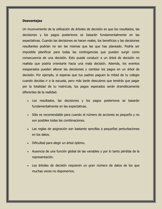 Desventajas
Un inconveniente de la utilización de árboles de decisión es que los resultados, las
decisiones y los pagos posteriores se basarán fundamentalmente en las
expectativas. Cuando las decisiones se hacen reales, los beneficios y las decisiones
resultantes podrían no ser las mismas que las que has planeado. Podría ser
imposible planificar para todas las contingencias que pueden surgir como
consecuencia de una decisión. Esto puede conducir a un árbol de decisión no
realista que podría orientarte hacia una mala decisión. Además, los eventos
inesperados pueden alterar las decisiones y cambiar los pagos en un árbol de
decisión. Por ejemplo, si esperas que tus padres paguen la mitad de tu colegio
cuando decidas ir a la escuela, pero más tarde descubres que tendrás que pagar
por la totalidad de tu matrícula, los pagos esperados serán dramáticamente
diferentes de la realidad.
 Los resultados, las decisiones y los pagos posteriores se basarán
fundamentalmente en las expectativas.
 Sólo es recomendable para cuando el número de acciones es pequeño y no
son posibles todas las combinaciones.
 Las reglas de asignación son bastante sencillas a pequeñas perturbaciones
en los datos.
 Dificultad para elegir un árbol óptimo.
 Ausencia de una función global de las variables y por lo tanto pérdida de la
representación.
 Los árboles de decisión requieren un gran número de datos de los que
muchas veces no disponemos.
 