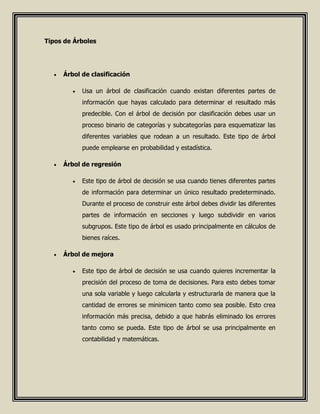 Tipos de Árboles
 Árbol de clasificación
 Usa un árbol de clasificación cuando existan diferentes partes de
información que hayas calculado para determinar el resultado más
predecible. Con el árbol de decisión por clasificación debes usar un
proceso binario de categorías y subcategorías para esquematizar las
diferentes variables que rodean a un resultado. Este tipo de árbol
puede emplearse en probabilidad y estadística.
 Árbol de regresión
 Este tipo de árbol de decisión se usa cuando tienes diferentes partes
de información para determinar un único resultado predeterminado.
Durante el proceso de construir este árbol debes dividir las diferentes
partes de información en secciones y luego subdividir en varios
subgrupos. Este tipo de árbol es usado principalmente en cálculos de
bienes raíces.
 Árbol de mejora
 Este tipo de árbol de decisión se usa cuando quieres incrementar la
precisión del proceso de toma de decisiones. Para esto debes tomar
una sola variable y luego calcularla y estructurarla de manera que la
cantidad de errores se minimicen tanto como sea posible. Esto crea
información más precisa, debido a que habrás eliminado los errores
tanto como se pueda. Este tipo de árbol se usa principalmente en
contabilidad y matemáticas.
 