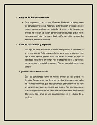  Bosques de árboles de decisión
 Estos se generan cuando creas diferentes árboles de decisión y luego
los agrupas entre sí para hacer una determinación precisa de lo que
pasará con un resultado en particular. A menudo los bosques de
árboles de decisión se usarán para evaluar el resultado global de un
evento en particular con base a la dirección que estén tomando los
diferentes árboles de decisión.
 Árbol de clasificación y regresión
 Este tipo de árbol de decisión es usado para predecir el resultado de
un evento usando factores dependientes para hacer la asunción más
lógica. Para lograrlo puedes usar indicadores atrasados (lo que ha
pasado) e indicadores en tiempo real o categorías claras y específicas
para examinar el resultado esperado. Esto se usa principalmente en
ciencia.
 Agrupamiento de las K medias
 Éste es considerado como el menos preciso de los árboles de
decisión. Cuando usas este árbol de decisión debes combinar todos
los factores diferentes que has identificado previamente en los que
se presume que todos los grupos son iguales. Esta asunción puede
ocasionar que algunos de los resultados esperados sean ampliamente
diferentes. Este árbol se usa principalmente en el estudio de la
genética.
 