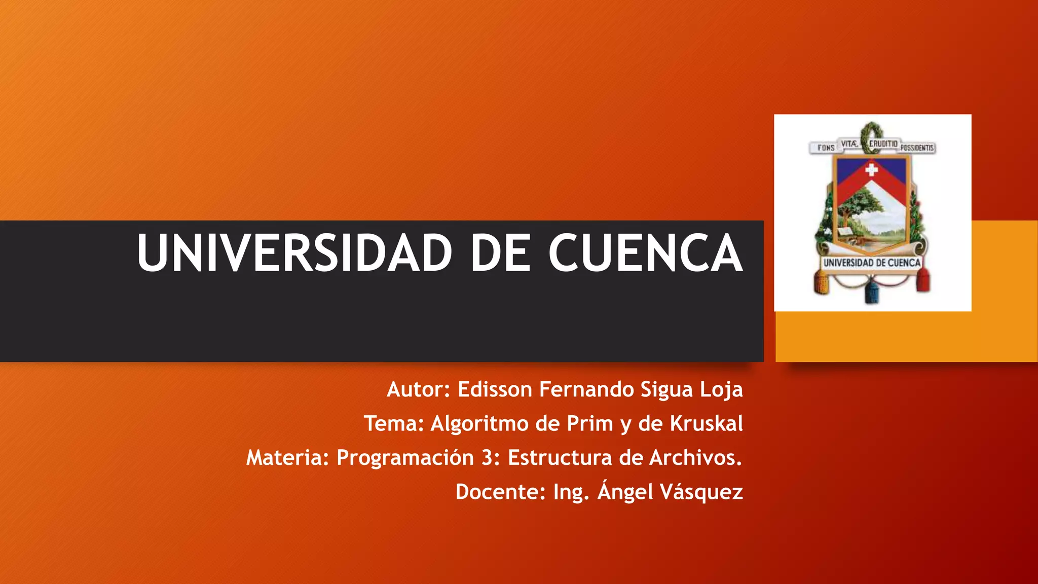 UNIVERSIDAD DE CUENCA
Autor: Edisson Fernando Sigua Loja
Tema: Algoritmo de Prim y de Kruskal
Materia: Programación 3: Estructura de Archivos.
Docente: Ing. Ángel Vásquez
 