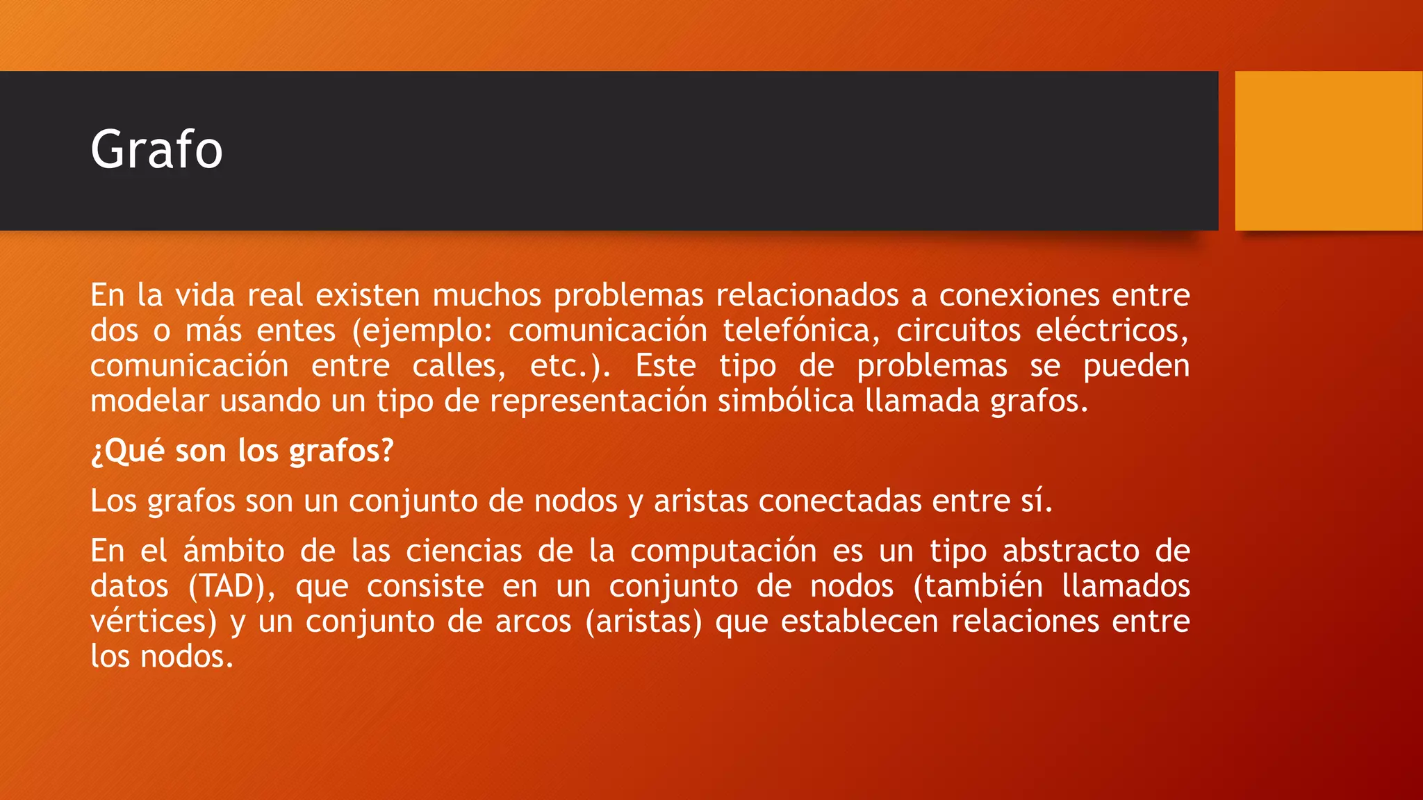 Grafo
En la vida real existen muchos problemas relacionados a conexiones entre
dos o más entes (ejemplo: comunicación telefónica, circuitos eléctricos,
comunicación entre calles, etc.). Este tipo de problemas se pueden
modelar usando un tipo de representación simbólica llamada grafos.
¿Qué son los grafos?
Los grafos son un conjunto de nodos y aristas conectadas entre sí.
En el ámbito de las ciencias de la computación es un tipo abstracto de
datos (TAD), que consiste en un conjunto de nodos (también llamados
vértices) y un conjunto de arcos (aristas) que establecen relaciones entre
los nodos.
 