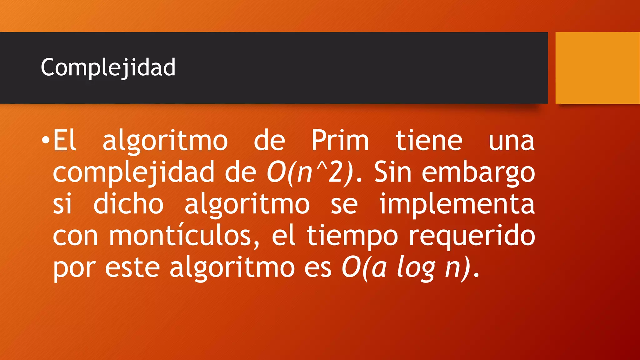 Complejidad
•El algoritmo de Prim tiene una
complejidad de O(n^2). Sin embargo
si dicho algoritmo se implementa
con montículos, el tiempo requerido
por este algoritmo es O(a log n).
 