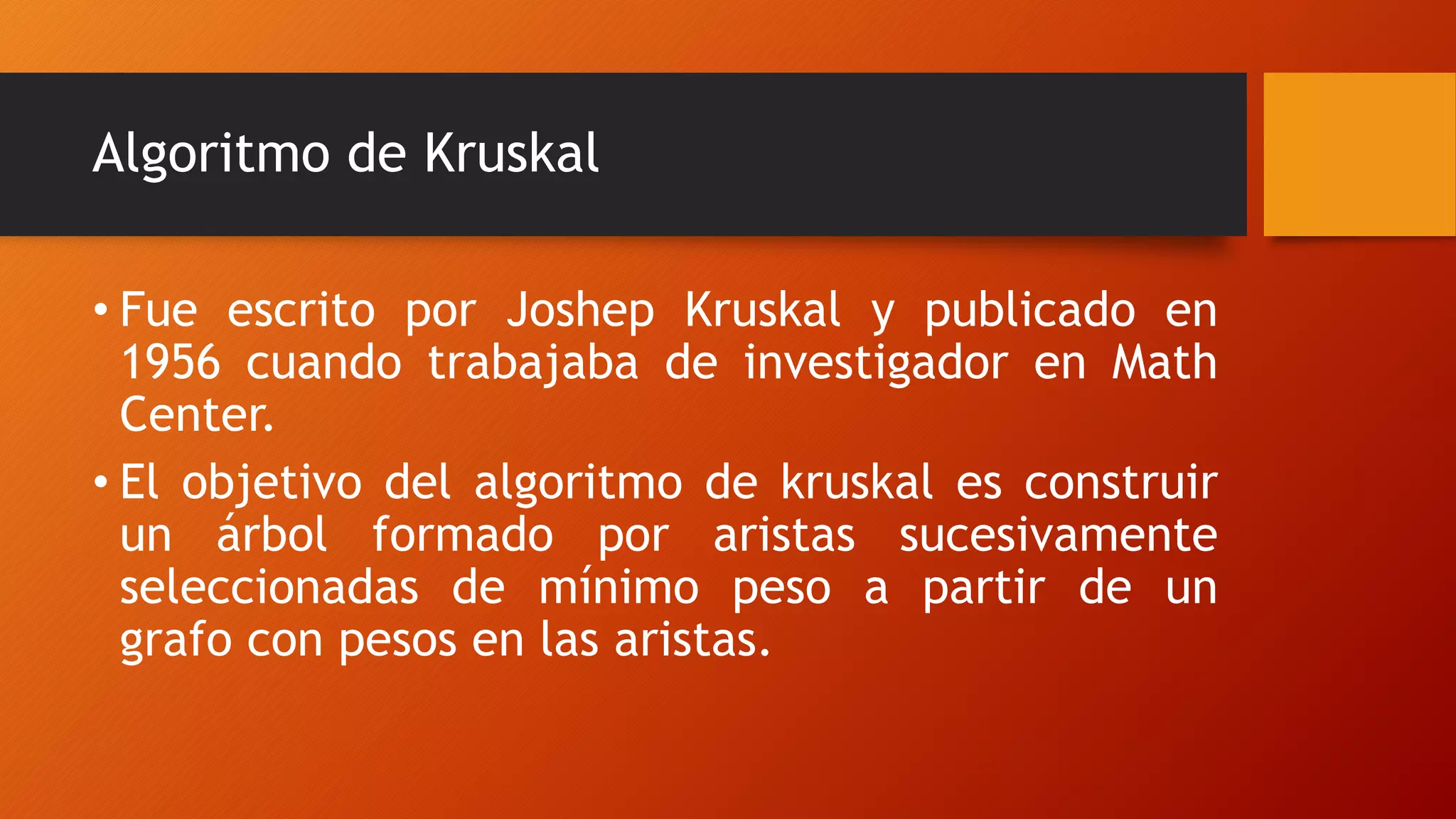 Algoritmo de Kruskal
• Fue escrito por Joshep Kruskal y publicado en
1956 cuando trabajaba de investigador en Math
Center.
• El objetivo del algoritmo de kruskal es construir
un árbol formado por aristas sucesivamente
seleccionadas de mínimo peso a partir de un
grafo con pesos en las aristas.
 